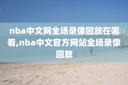 nba中文网全场录像回放在哪看,nba中文官方网站全场录像回放