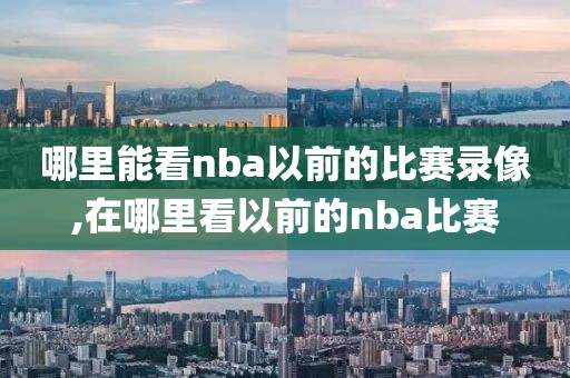 哪里能看nba以前的比赛录像,在哪里看以前的nba比赛