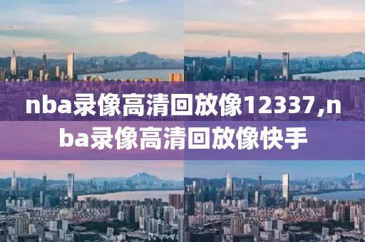nba录像高清回放像12337,nba录像高清回放像快手