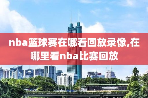 nba篮球赛在哪看回放录像,在哪里看nba比赛回放