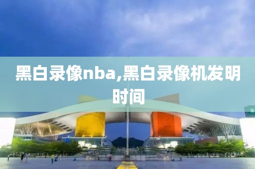 黑白录像nba,黑白录像机发明时间