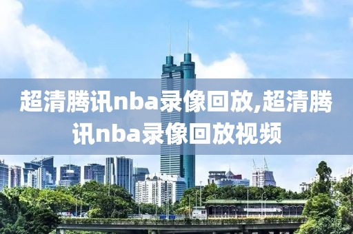 超清腾讯nba录像回放,超清腾讯nba录像回放视频
