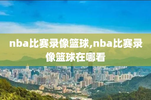 nba比赛录像篮球,nba比赛录像篮球在哪看