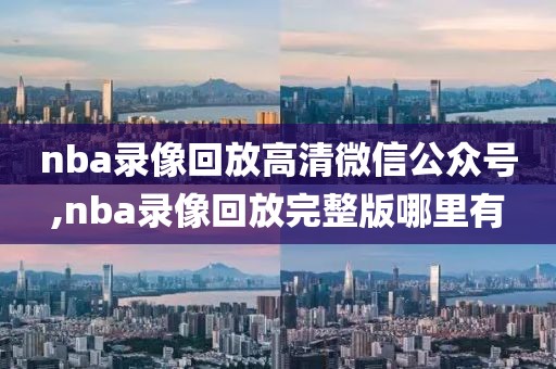 nba录像回放高清微信公众号,nba录像回放完整版哪里有