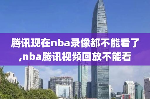 腾讯现在nba录像都不能看了,nba腾讯视频回放不能看