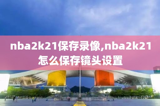 nba2k21保存录像,nba2k21怎么保存镜头设置