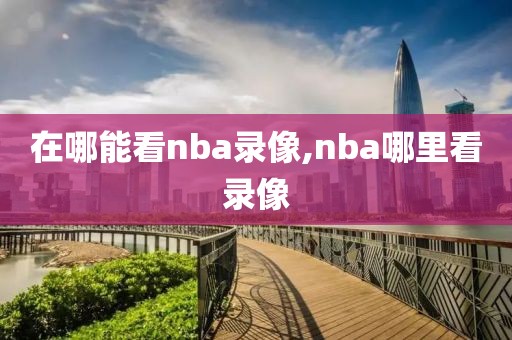 在哪能看nba录像,nba哪里看录像