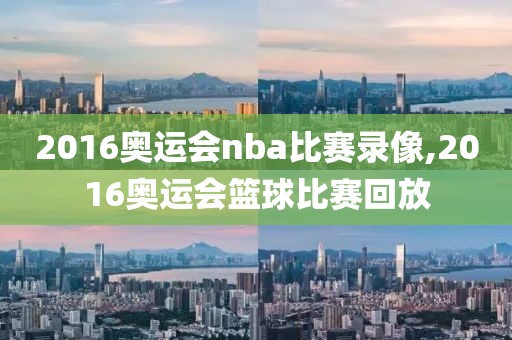 2016奥运会nba比赛录像,2016奥运会篮球比赛回放