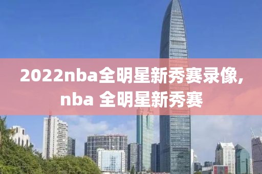 2022nba全明星新秀赛录像,nba 全明星新秀赛