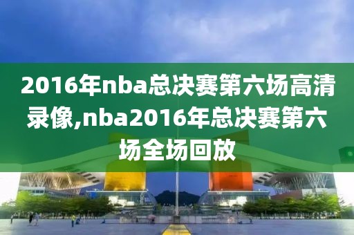 2016年nba总决赛第六场高清录像,nba2016年总决赛第六场全场回放