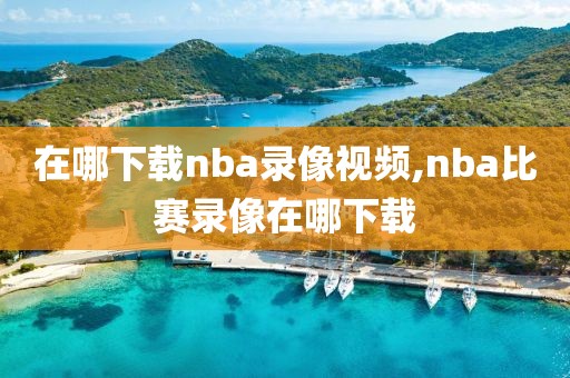 在哪下载nba录像视频,nba比赛录像在哪下载 在哪下载nba录像视频,nba比赛录像在哪下载