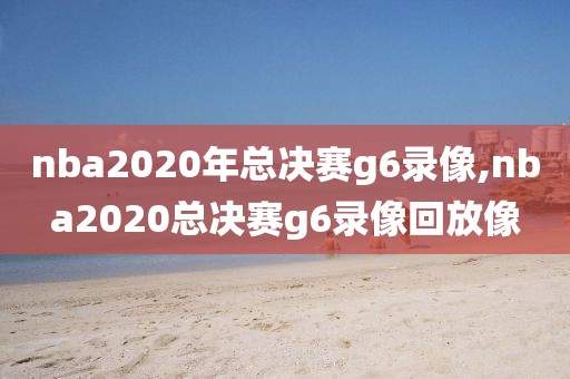 nba2020年总决赛g6录像,nba2020总决赛g6录像回放像