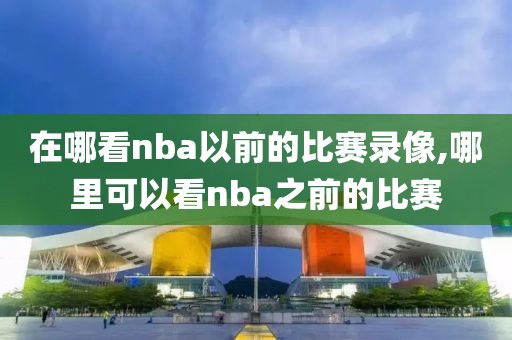 在哪看nba以前的比赛录像,哪里可以看nba之前的比赛