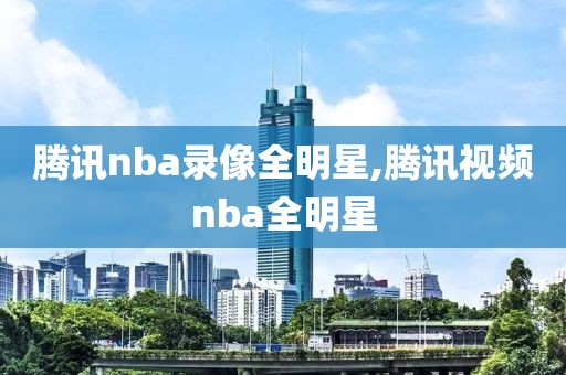 腾讯nba录像全明星,腾讯视频nba全明星
