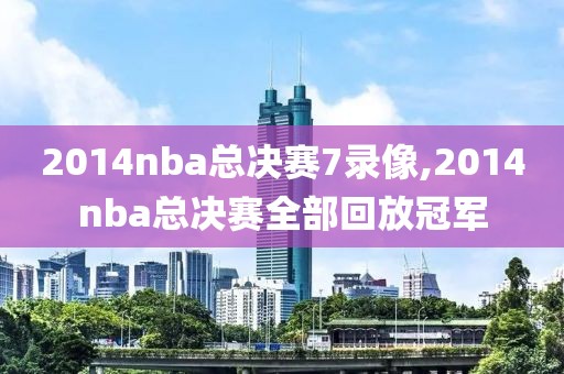 2014nba总决赛7录像,2014nba总决赛全部回放冠军
