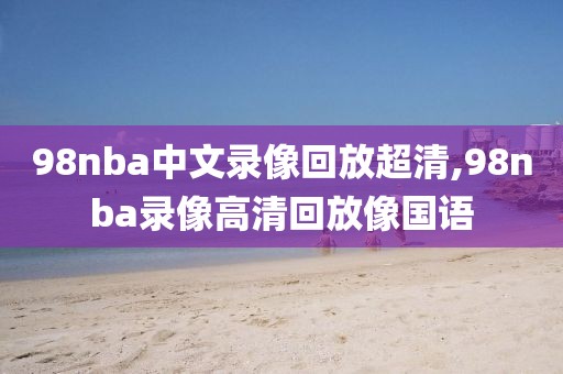 98nba中文录像回放超清,98nba录像高清回放像国语