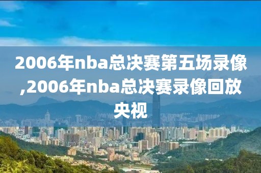 2006年nba总决赛第五场录像,2006年nba总决赛录像回放央视