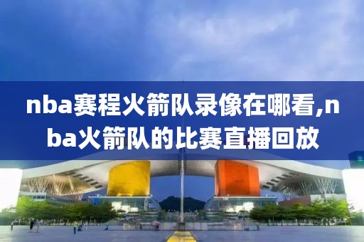 nba赛程火箭队录像在哪看,nba火箭队的比赛直播回放