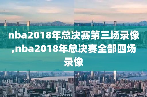 nba2018年总决赛第三场录像,nba2018年总决赛全部四场录像