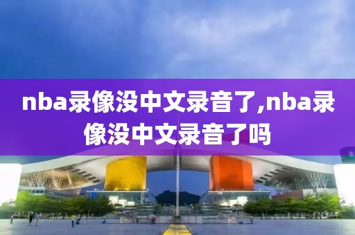 nba录像没中文录音了,nba录像没中文录音了吗