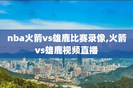 nba火箭vs雄鹿比赛录像,火箭vs雄鹿视频直播