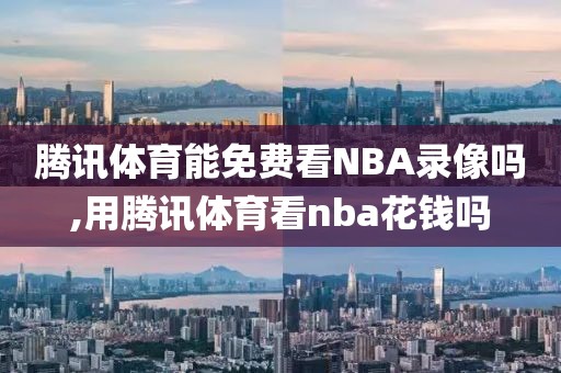 腾讯体育能免费看NBA录像吗,用腾讯体育看nba花钱吗