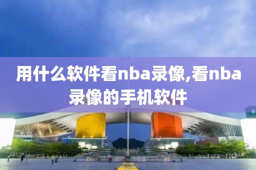 用什么软件看nba录像,看nba录像的手机软件