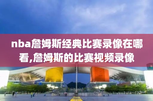 nba詹姆斯经典比赛录像在哪看,詹姆斯的比赛视频录像