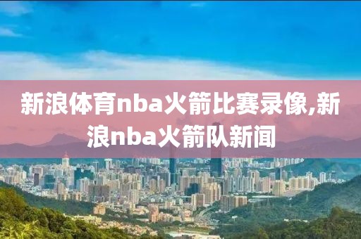 新浪体育nba火箭比赛录像,新浪nba火箭队新闻