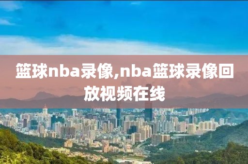 篮球nba录像,nba篮球录像回放视频在线