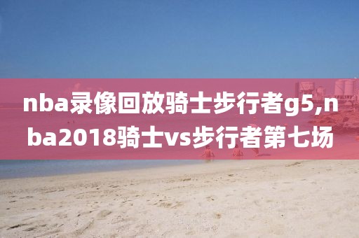 nba录像回放骑士步行者g5,nba2018骑士vs步行者第七场