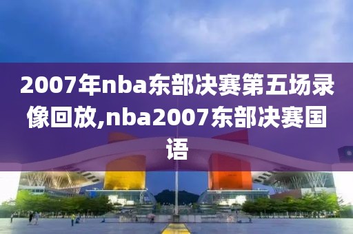 2007年nba东部决赛第五场录像回放,nba2007东部决赛国语 2007年nba东部决赛第五场录像回放,nba2007东部决赛国语