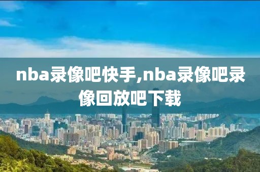 nba录像吧快手,nba录像吧录像回放吧下载