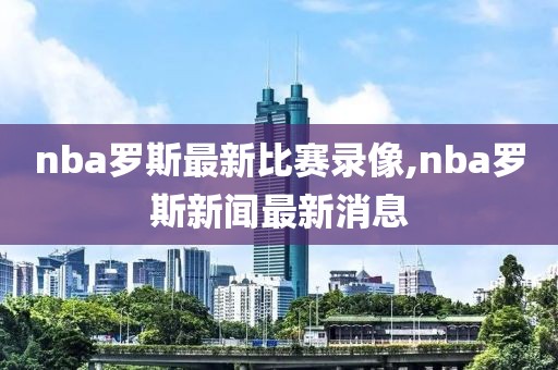 nba罗斯最新比赛录像,nba罗斯新闻最新消息