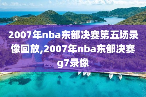 2007年nba东部决赛第五场录像回放,2007年nba东部决赛g7录像