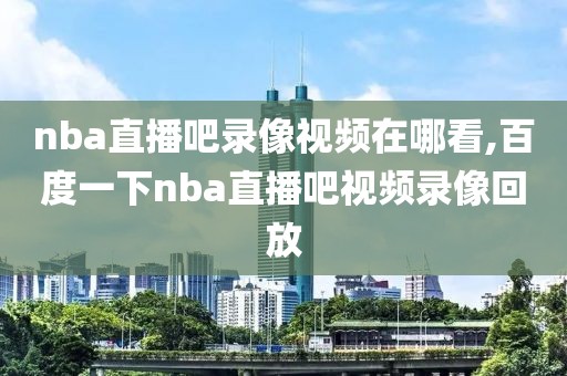 nba直播吧录像视频在哪看,百度一下nba直播吧视频录像回放