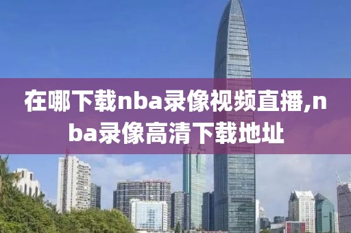 在哪下载nba录像视频直播,nba录像高清下载地址