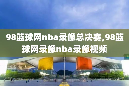 98篮球网nba录像总决赛,98篮球网录像nba录像视频