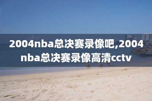 2004nba总决赛录像吧,2004nba总决赛录像高清cctv