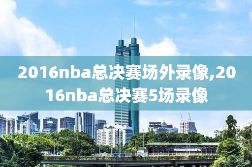 2016nba总决赛场外录像,2016nba总决赛5场录像