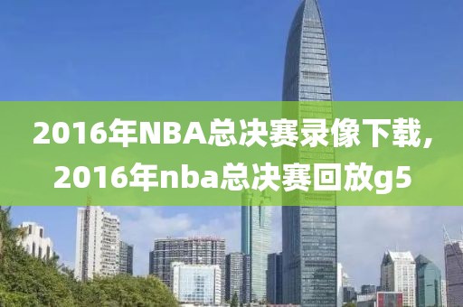 2016年NBA总决赛录像下载,2016年nba总决赛回放g5