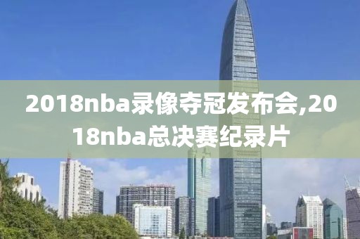 2018nba录像夺冠发布会,2018nba总决赛纪录片