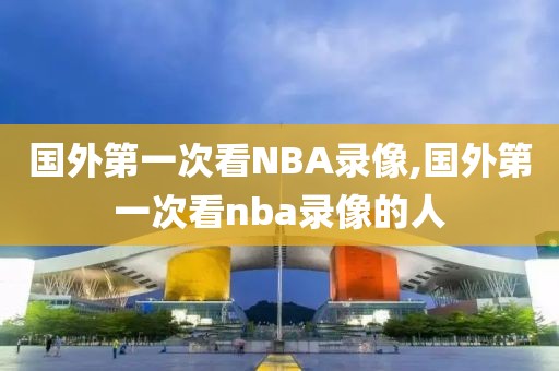 国外第一次看NBA录像,国外第一次看nba录像的人