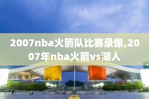 2007nba火箭队比赛录像,2007年nba火箭vs湖人