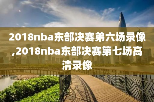 2018nba东部决赛弟六场录像,2018nba东部决赛第七场高清录像