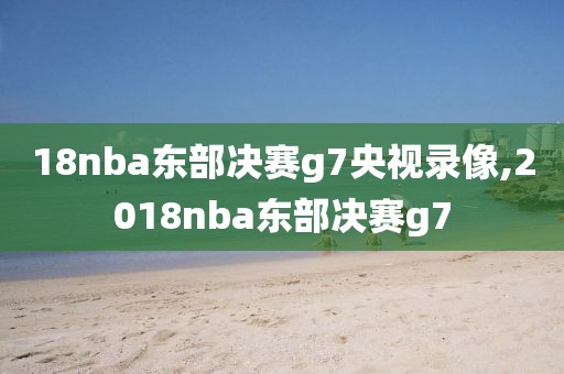 18nba东部决赛g7央视录像,2018nba东部决赛g7