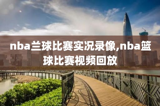 nba兰球比赛实况录像,nba篮球比赛视频回放