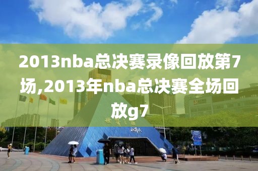 2013nba总决赛录像回放第7场,2013年nba总决赛全场回放g7