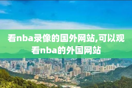 看nba录像的国外网站,可以观看nba的外国网站 看nba录像的国外网站,可以观看nba的外国网站