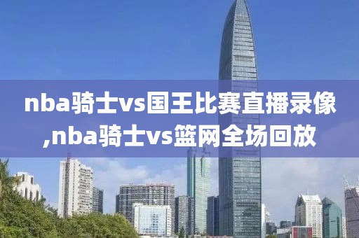 nba骑士vs国王比赛直播录像,nba骑士vs篮网全场回放